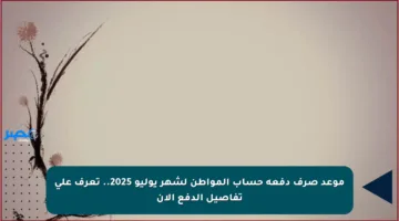 موعد صرف دفعة حساب المواطن لشهر يوليو 2025.. تعرف على تفاصيل الدفع الآن